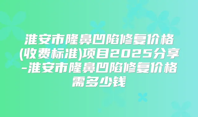 淮安市隆鼻凹陷修复价格(收费标准)项目2025分享-淮安市隆鼻凹陷修复价格需多少钱