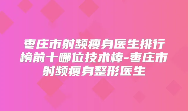 枣庄市射频瘦身医生排行榜前十哪位技术棒-枣庄市射频瘦身整形医生