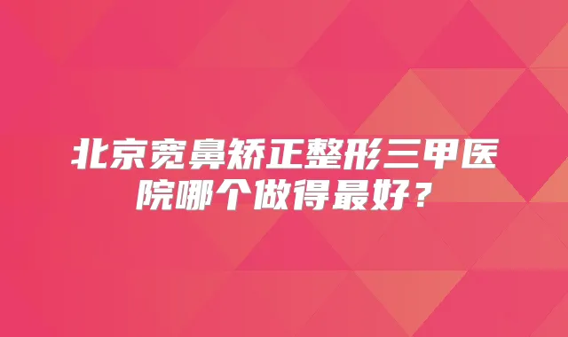 北京宽鼻矫正整形三甲医院哪个做得好？