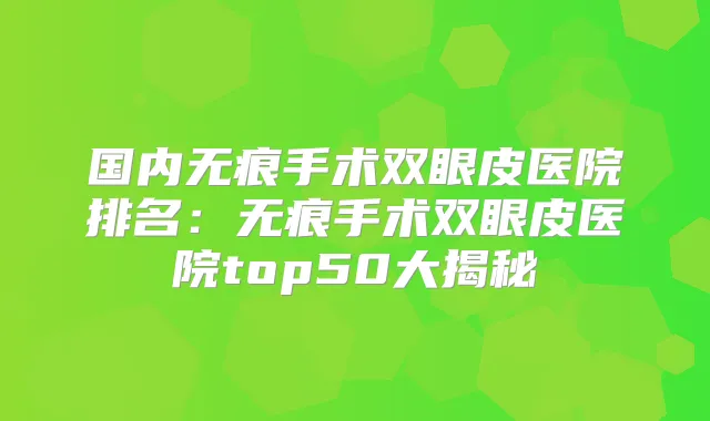 国内无痕手术双眼皮医院排名：无痕手术双眼皮医院top50大揭秘
