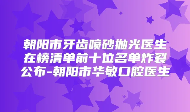 朝阳市牙齿喷砂抛光医生在榜清单前十位名单炸裂公布-朝阳市华敏口腔医生