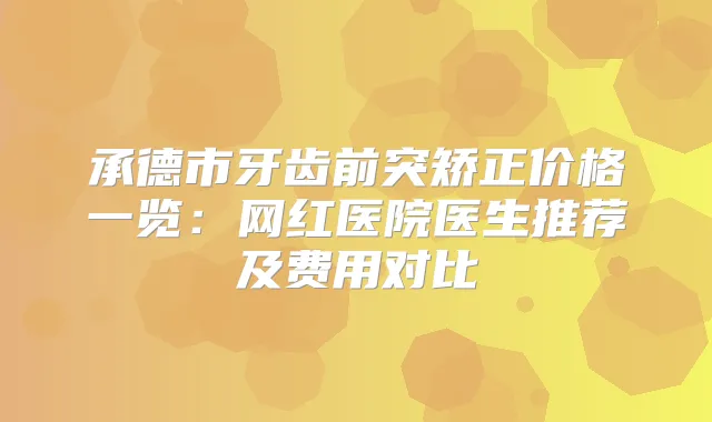 承德市牙齿前突矫正价格一览：网红医院医生推荐及费用对比