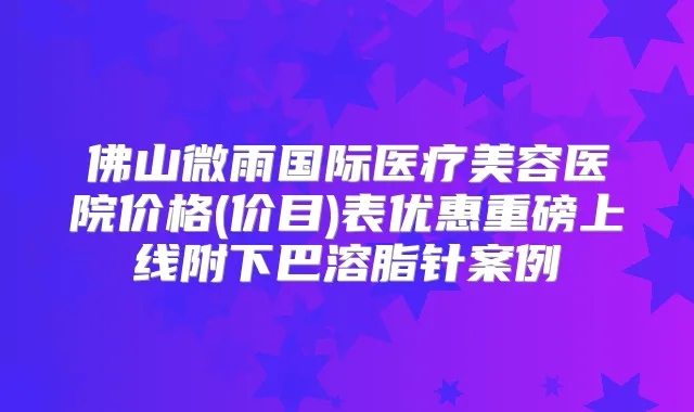 佛山微雨国际医疗美容医院价格(价目)表优惠重磅上线附下巴溶脂针案例