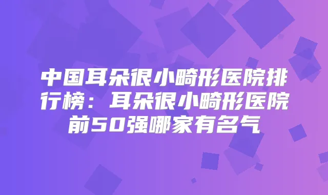 中国耳朵很小畸形医院排行榜：耳朵很小畸形医院前50强哪家有名气