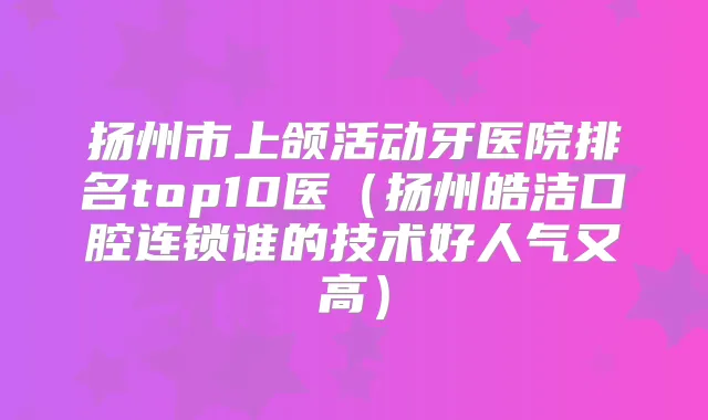 扬州市上颌活动牙医院排名top10医（扬州皓洁口腔连锁谁的技术好人气又高）