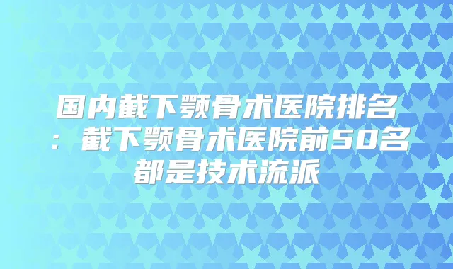 国内截下颚骨术医院排名：截下颚骨术医院前50名都是技术流派