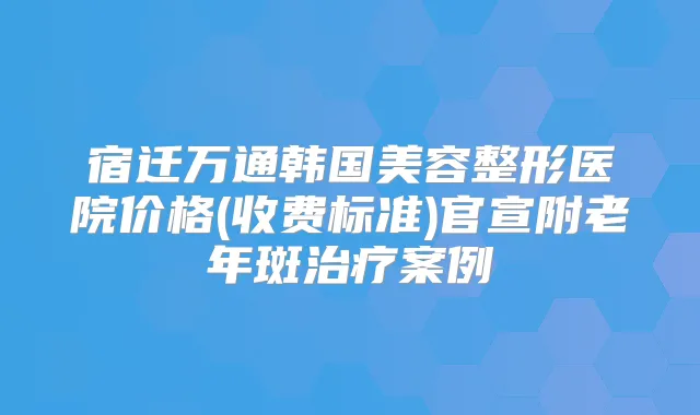 宿迁万通韩国美容整形医院价格(收费标准)官宣附老年斑案例