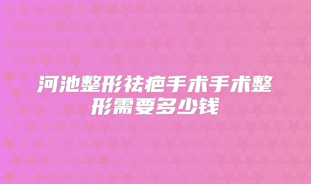 河池整形祛疤手术手术整形需要多少钱