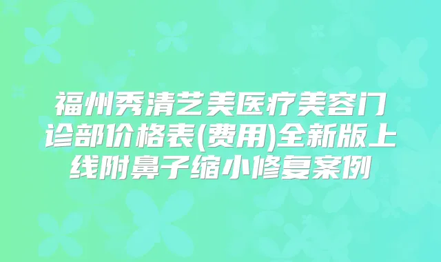福州秀清艺美医疗美容门诊部价格表(费用)全新版上线附鼻子缩小修复案例