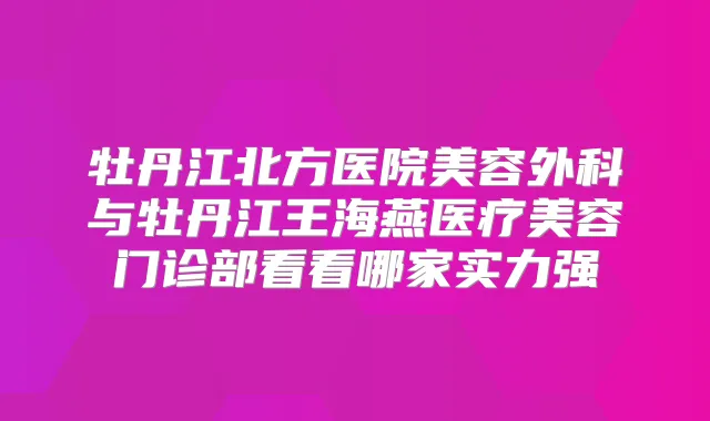 牡丹江北方医院美容外科与牡丹江王海燕医疗美容门诊部看看哪家实力强