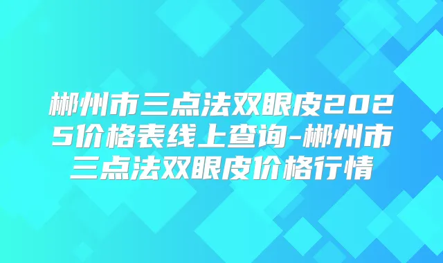 郴州市三点法双眼皮2025价格表线上查询-郴州市三点法双眼皮价格行情