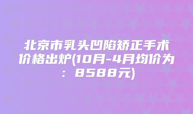 北京市乳头凹陷矫正手术价格出炉(10月-4月均价为:8588元)
