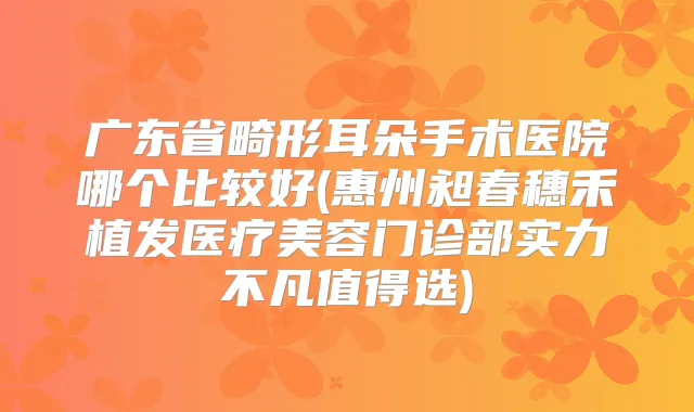 广东省畸形耳朵手术医院哪个比较好(惠州昶春穗禾植发医疗美容门诊部实力不凡值得选)