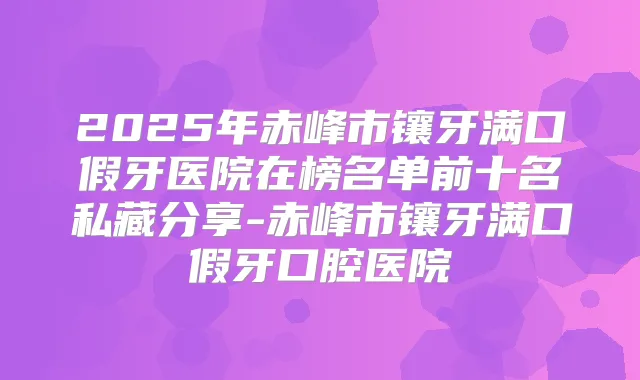 2025年赤峰市镶牙满口假牙医院在榜名单前十名私藏分享-赤峰市镶牙满口假牙口腔医院