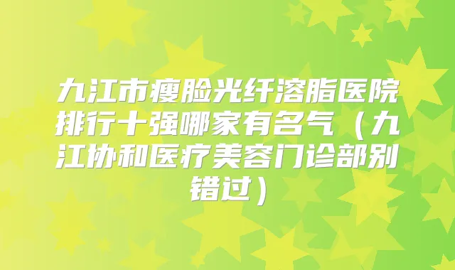九江市瘦脸光纤溶脂医院排行十强哪家有名气（九江协和医疗美容门诊部别错过）