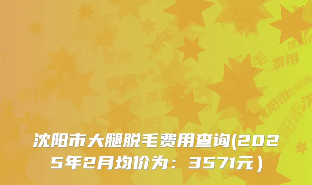 沈阳市大腿脱毛费用查询(2025年2月均价为：3571元）