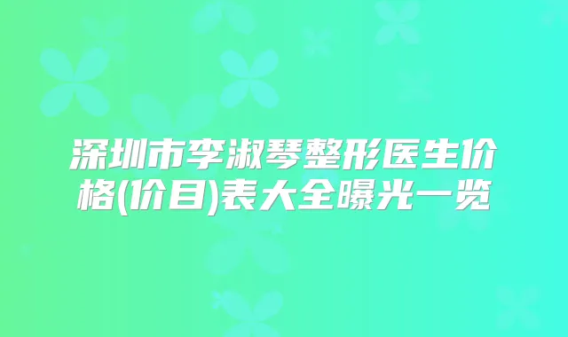 深圳市李淑琴整形医生价格(价目)表大全曝光一览
