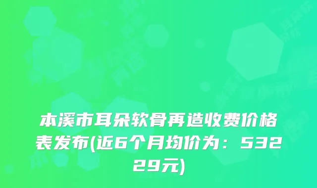 本溪市耳朵软骨再造收费价格表发布(近6个月均价为：53229元)