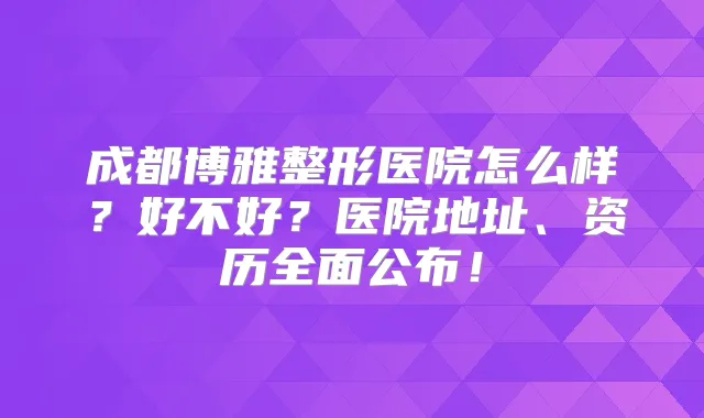 成都博雅整形医院怎么样?好不好?医院地址、资历全面公布!