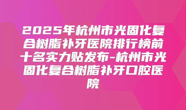 2025年杭州市光固化复合树脂补牙医院排行榜前十名实力贴发布-杭州市光固化复合树脂补牙口腔医院