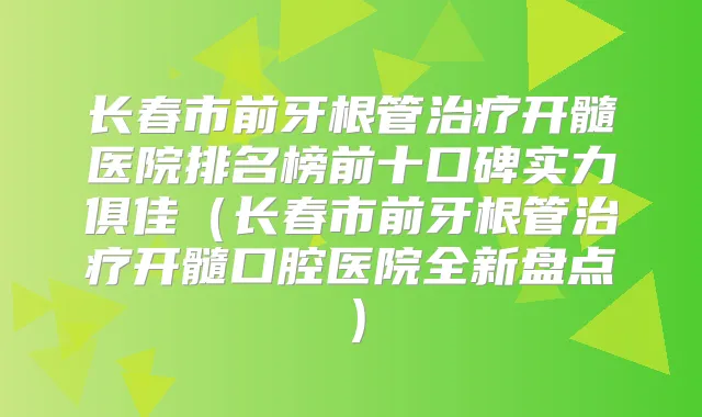 长春市前牙根管开髓医院排名榜前十口碑实力俱佳（长春市前牙根管开髓口腔医院全新盘点）