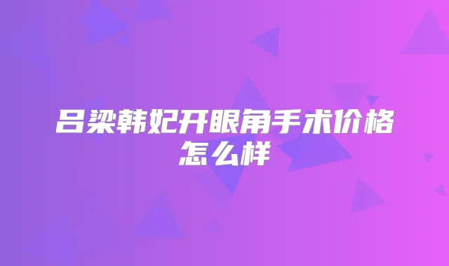 吕梁韩妃开眼角手术价格怎么样