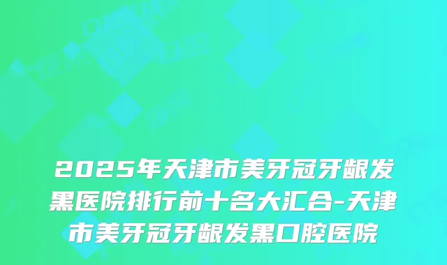 2025年天津市美牙冠牙龈发黑医院排行前十名大汇合-天津市美牙冠牙龈发黑口腔医院