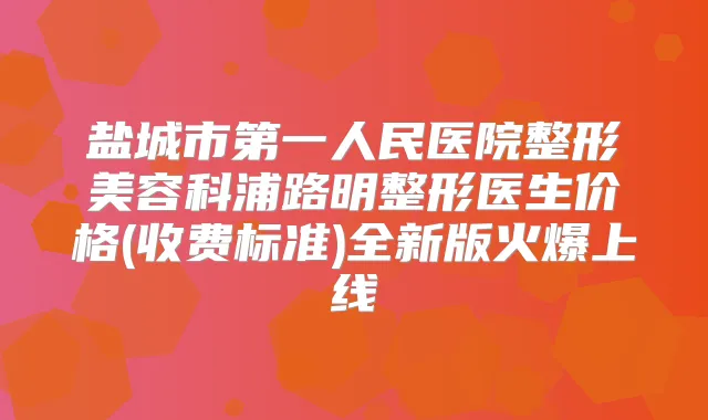 盐城市第一人民医院整形美容科浦路明整形医生价格(收费标准)全新版火爆上线