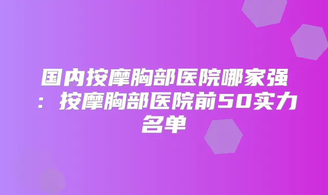 国内按摩胸部医院哪家强：按摩胸部医院前50实力名单