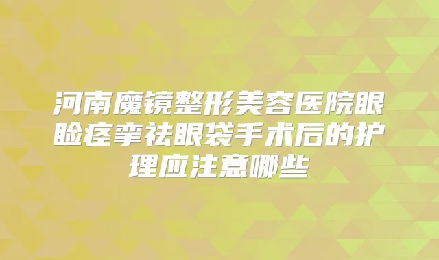河南魔镜整形美容医院眼睑痉挛祛眼袋手术后的护理应注意哪些