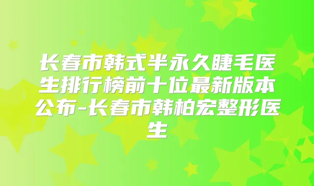 长春市韩式半永久睫毛医生排行榜前十位新版本公布-长春市韩柏宏整形医生