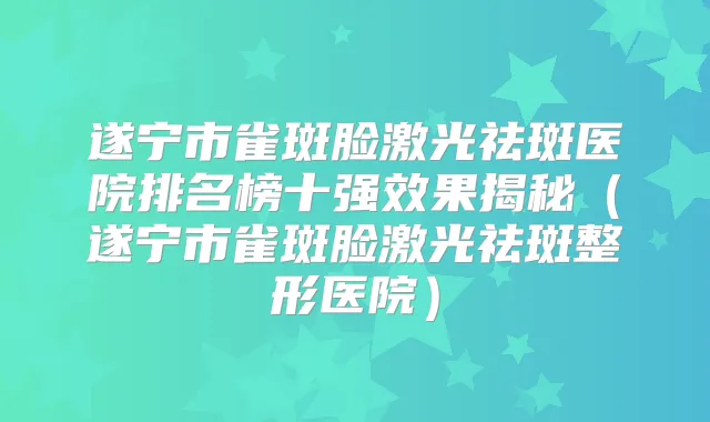 遂宁市雀斑脸激光祛斑医院排名榜十果揭秘（遂宁市雀斑脸激光祛斑整形医院）