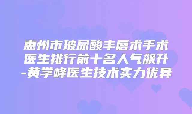 惠州市玻尿酸丰唇术手术医生排行前十名人气飙升-黄学峰医生技术实力优异
