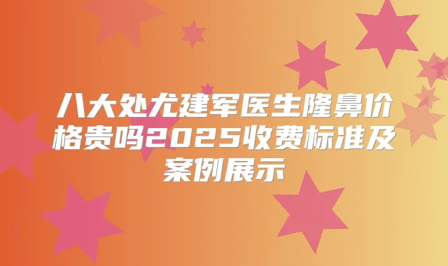 八大处尤建军医生隆鼻价格贵吗2025收费标准及案例展示