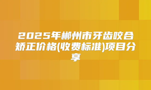 2025年郴州市牙齿咬合矫正价格(收费标准)项目分享