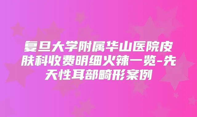 复旦大学附属华山医院皮肤科收费明细火辣一览-先天性耳部畸形案例