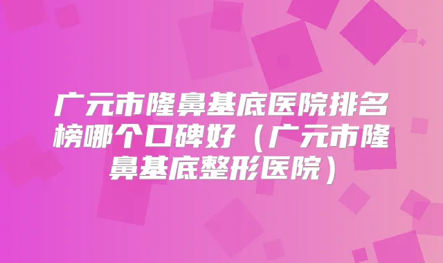 广元市隆鼻基底医院排名榜哪个口碑好(广元市隆鼻基底整形医院)