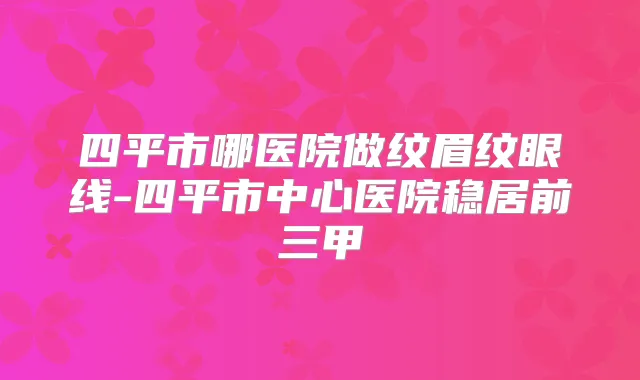 四平市哪医院做纹眉纹眼线-四平市中心医院稳居前三甲