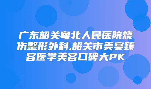 广东韶关粤北人民医院烧伤整形外科,韶关市美宴臻容医学美容口碑大PK