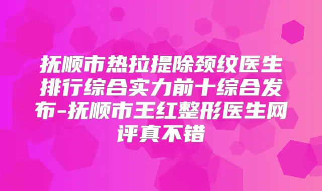 抚顺市热拉提除颈纹医生排行综合实力前十综合发布-抚顺市王红整形医生网评真不错