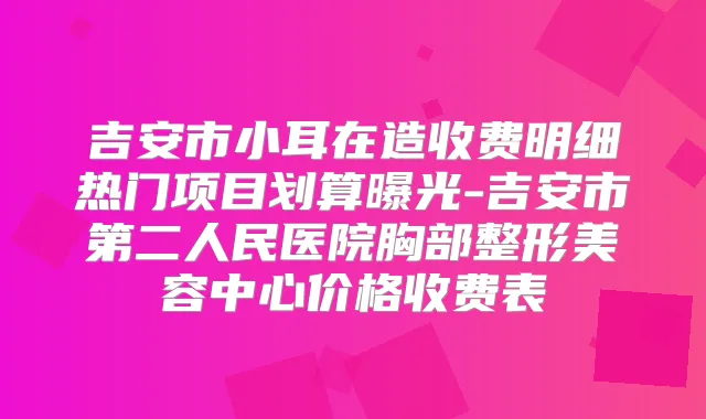 吉安市小耳在造收费明细热门项目划算曝光-吉安市第二人民医院胸部整形美容中心价格收费表