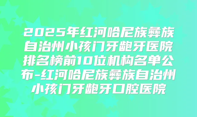 2025年红河哈尼族彝族自治州小孩门牙龅牙医院排名榜前10位机构名单公布-红河哈尼族彝族自治州小孩门牙龅牙口腔医院