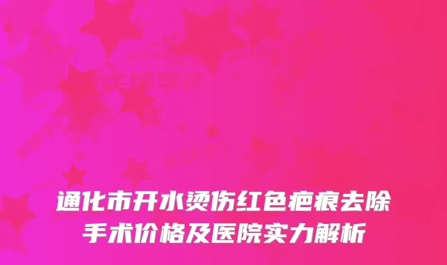 通化市开水烫伤红色疤痕去除手术价格及医院实力解析