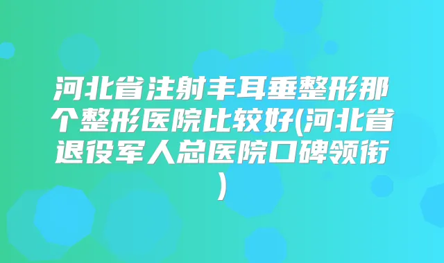 河北省注射丰耳垂整形那个整形医院比较好(河北省退役军人总医院口碑领衔)