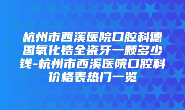杭州市西溪医院口腔科德国氧化锆全瓷牙一颗多少钱-杭州市西溪医院口腔科价格表热门一览