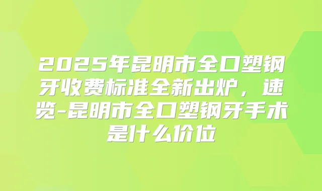 2025年昆明市全口塑钢牙收费标准全新出炉，速览-昆明市全口塑钢牙手术是什么价位