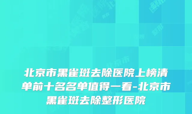 北京市黑雀斑去除医院上榜清单前十名名单值得一看-北京市黑雀斑去除整形医院