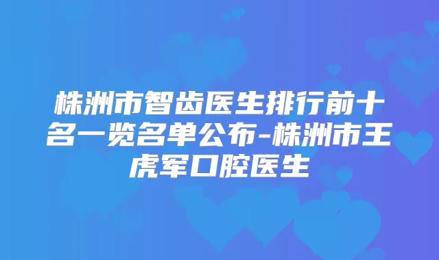 株洲市智齿医生排行前十名一览名单公布-株洲市王虎军口腔医生