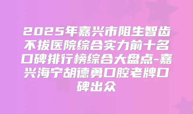 2025年嘉兴市阻生智齿不拔医院综合实力前十名口碑排行榜综合大盘点-嘉兴海宁胡德勇口腔老牌口碑出众