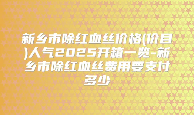 新乡市除红血丝价格(价目)人气2025开箱一览-新乡市除红血丝费用要支付多少